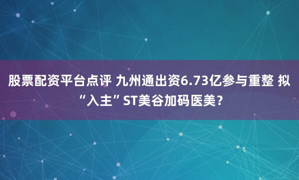 股票配资平台点评 九州通出资6.73亿参与重整 拟“入主”ST美谷加码医美？