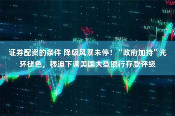 证券配资的条件 降级风暴未停！“政府加持”光环褪色，穆迪下调美国大型银行存款评级