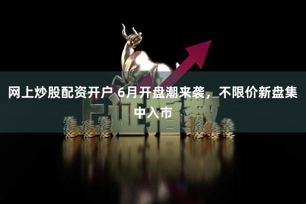 网上炒股配资开户 6月开盘潮来袭，不限价新盘集中入市