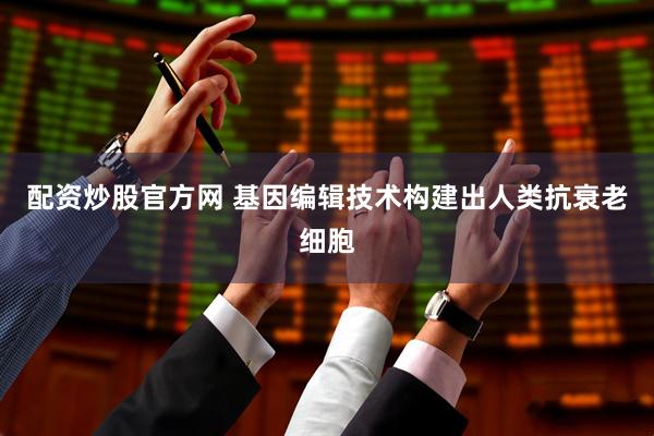 配资炒股官方网 基因编辑技术构建出人类抗衰老细胞