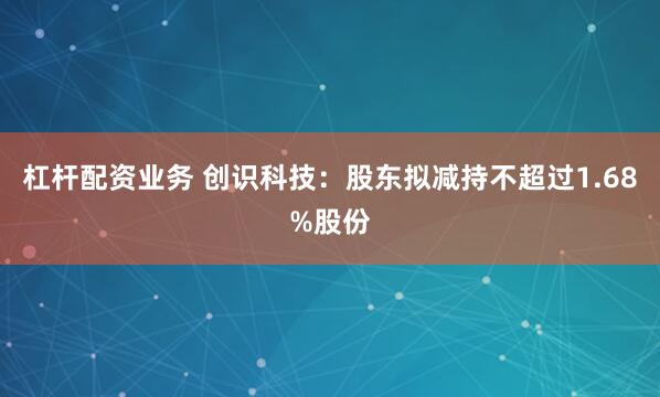 杠杆配资业务 创识科技：股东拟减持不超过1.68%股份