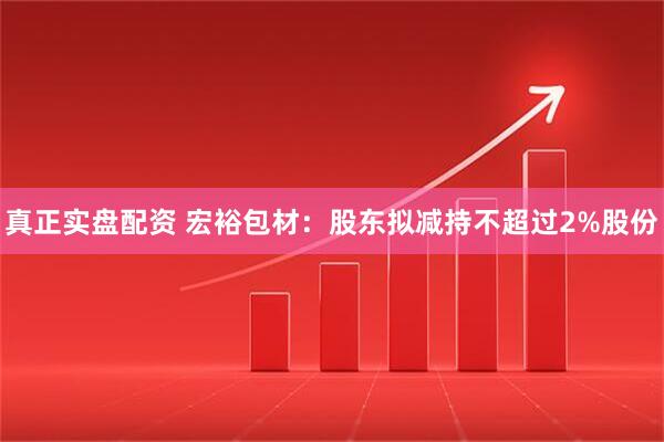 真正实盘配资 宏裕包材：股东拟减持不超过2%股份