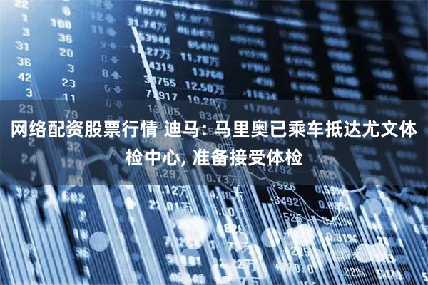 网络配资股票行情 迪马: 马里奥已乘车抵达尤文体检中心, 准备接受体检