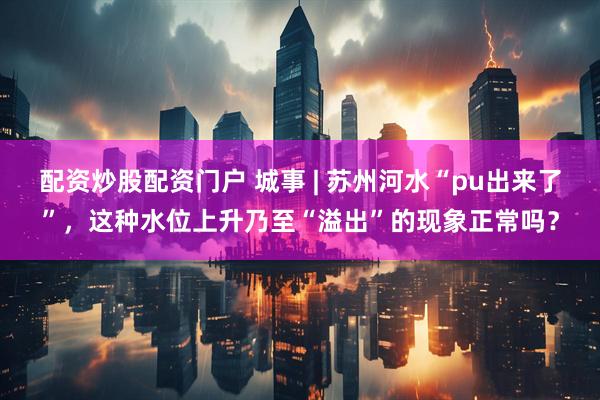 配资炒股配资门户 城事 | 苏州河水“pu出来了”，这种水位上升乃至“溢出”的现象正常吗？