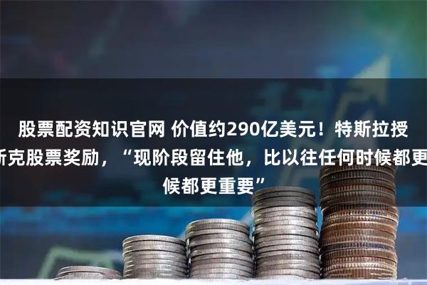 股票配资知识官网 价值约290亿美元！特斯拉授予马斯克股票奖励，“现阶段留住他，比以往任何时候都更重要”