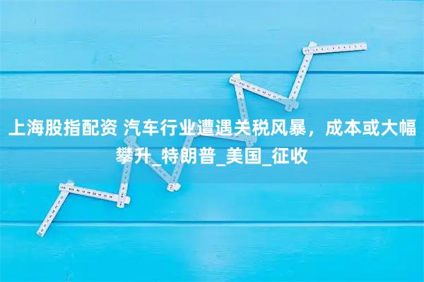 上海股指配资 汽车行业遭遇关税风暴，成本或大幅攀升_特朗普_美国_征收