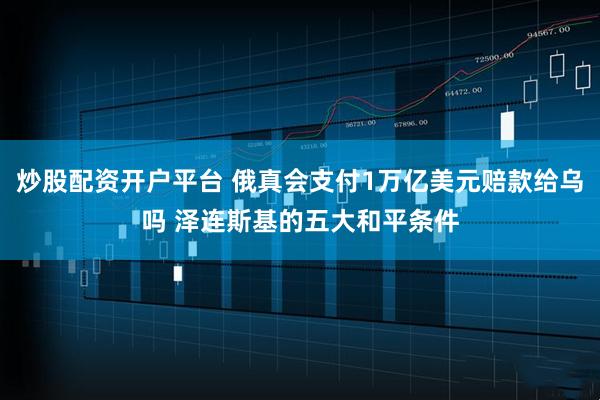 炒股配资开户平台 俄真会支付1万亿美元赔款给乌吗 泽连斯基的五大和平条件