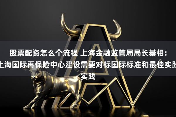 股票配资怎么个流程 上海金融监管局局长綦相：上海国际再保险中心建设需要对标国际标准和最佳实践