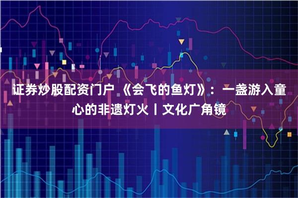 证券炒股配资门户 《会飞的鱼灯》：一盏游入童心的非遗灯火丨文化广角镜