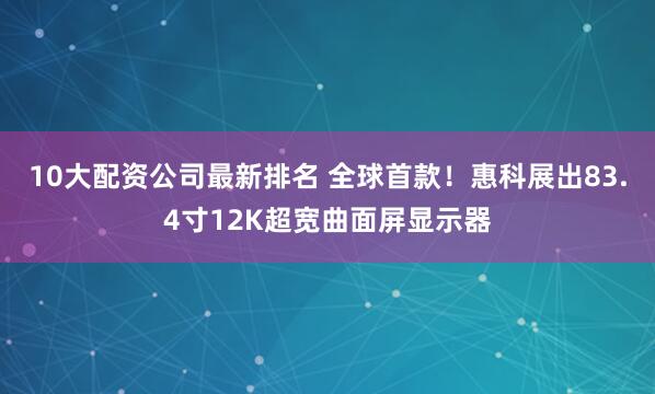 10大配资公司最新排名 全球首款！惠科展出83.4寸12K超宽曲面屏显示器